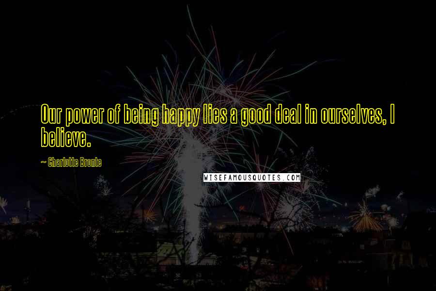 Charlotte Bronte Quotes: Our power of being happy lies a good deal in ourselves, I believe.