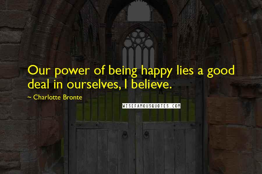 Charlotte Bronte Quotes: Our power of being happy lies a good deal in ourselves, I believe.