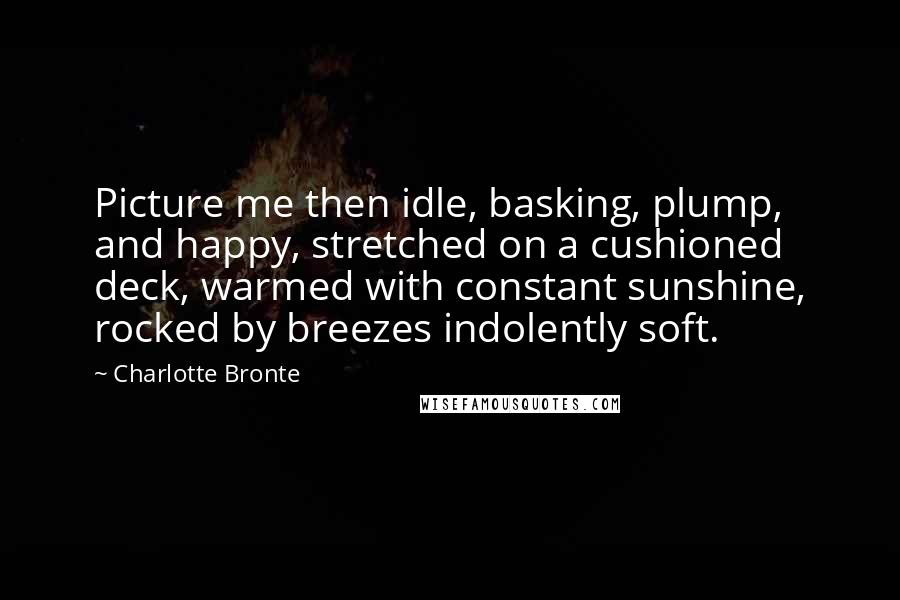 Charlotte Bronte Quotes: Picture me then idle, basking, plump, and happy, stretched on a cushioned deck, warmed with constant sunshine, rocked by breezes indolently soft.