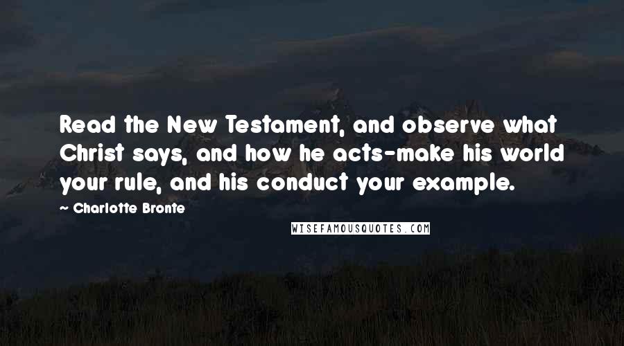 Charlotte Bronte Quotes: Read the New Testament, and observe what Christ says, and how he acts-make his world your rule, and his conduct your example.