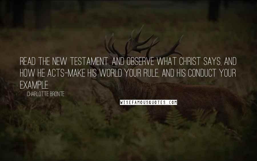 Charlotte Bronte Quotes: Read the New Testament, and observe what Christ says, and how he acts-make his world your rule, and his conduct your example.