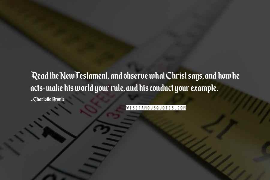 Charlotte Bronte Quotes: Read the New Testament, and observe what Christ says, and how he acts-make his world your rule, and his conduct your example.