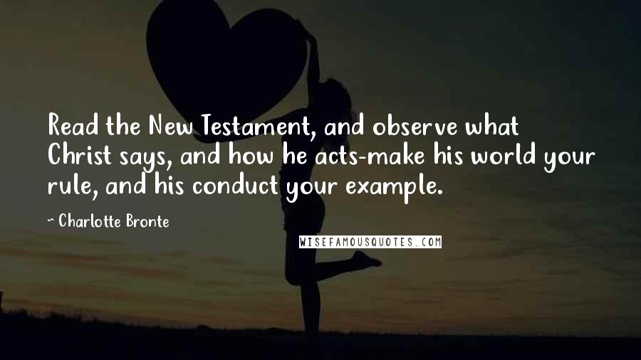 Charlotte Bronte Quotes: Read the New Testament, and observe what Christ says, and how he acts-make his world your rule, and his conduct your example.