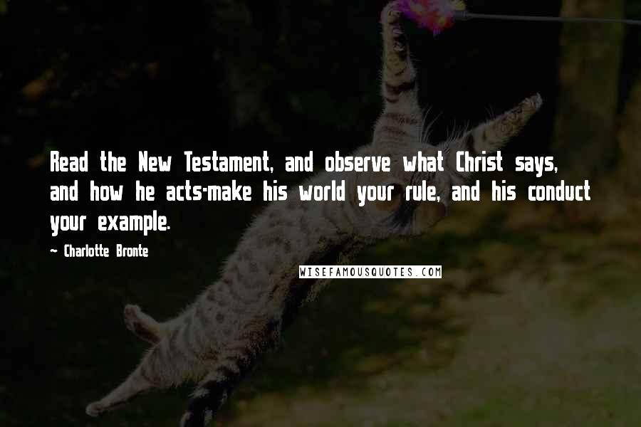 Charlotte Bronte Quotes: Read the New Testament, and observe what Christ says, and how he acts-make his world your rule, and his conduct your example.