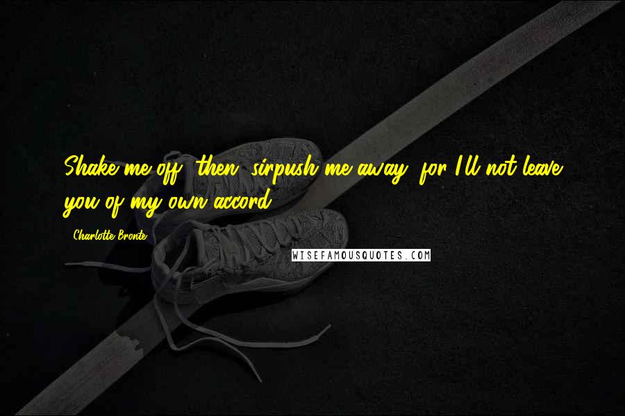 Charlotte Bronte Quotes: Shake me off, then, sirpush me away; for I'll not leave you of my own accord.