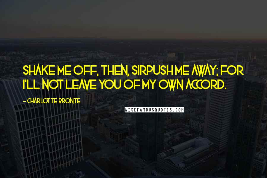 Charlotte Bronte Quotes: Shake me off, then, sirpush me away; for I'll not leave you of my own accord.