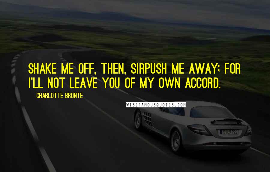 Charlotte Bronte Quotes: Shake me off, then, sirpush me away; for I'll not leave you of my own accord.