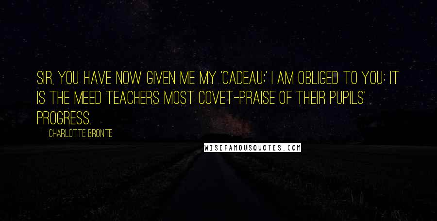 Charlotte Bronte Quotes: Sir, you have now given me my 'cadeau;' I am obliged to you: it is the meed teachers most covet-praise of their pupils' progress.