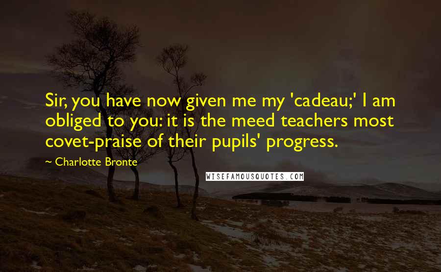 Charlotte Bronte Quotes: Sir, you have now given me my 'cadeau;' I am obliged to you: it is the meed teachers most covet-praise of their pupils' progress.