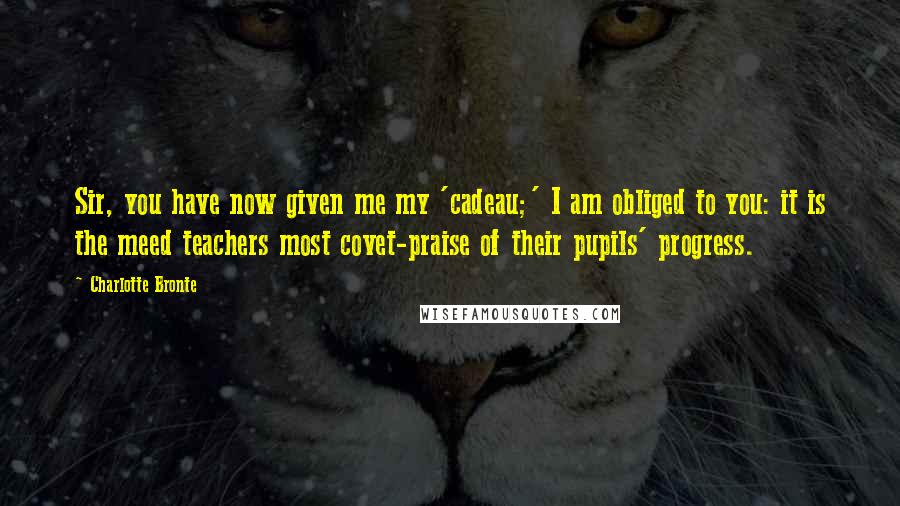 Charlotte Bronte Quotes: Sir, you have now given me my 'cadeau;' I am obliged to you: it is the meed teachers most covet-praise of their pupils' progress.