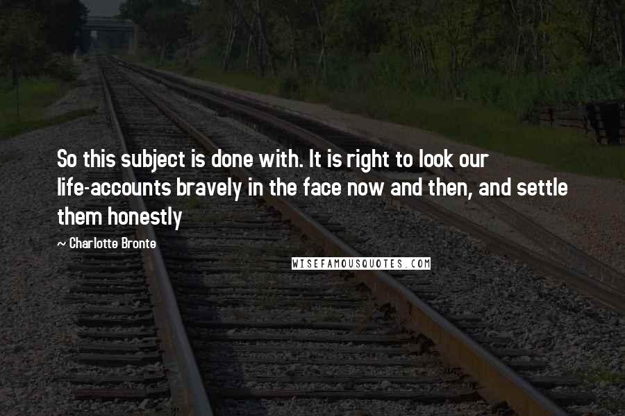 Charlotte Bronte Quotes: So this subject is done with. It is right to look our life-accounts bravely in the face now and then, and settle them honestly