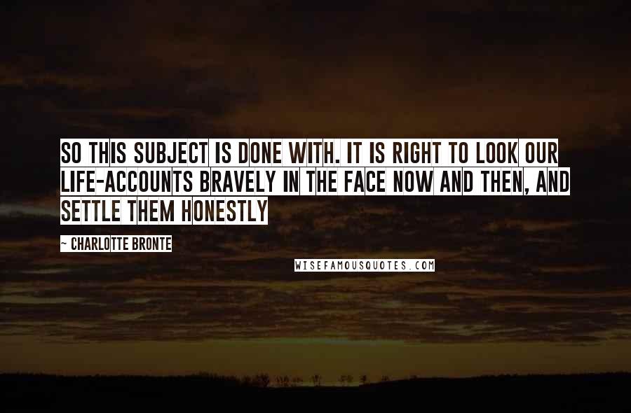 Charlotte Bronte Quotes: So this subject is done with. It is right to look our life-accounts bravely in the face now and then, and settle them honestly