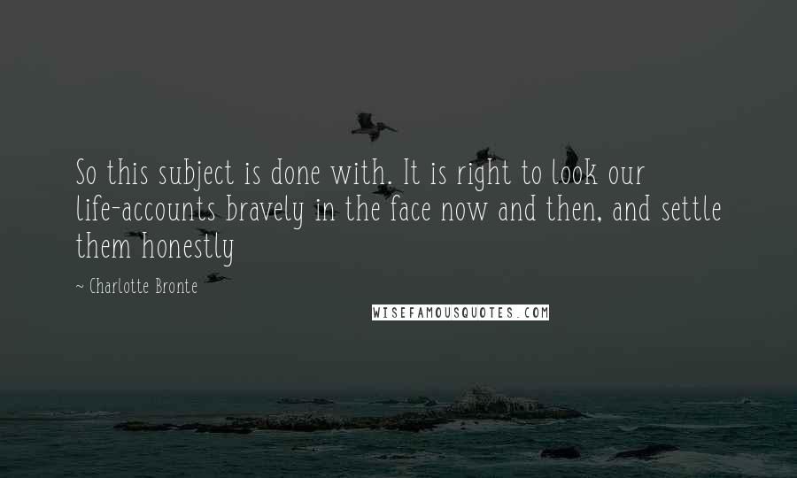 Charlotte Bronte Quotes: So this subject is done with. It is right to look our life-accounts bravely in the face now and then, and settle them honestly