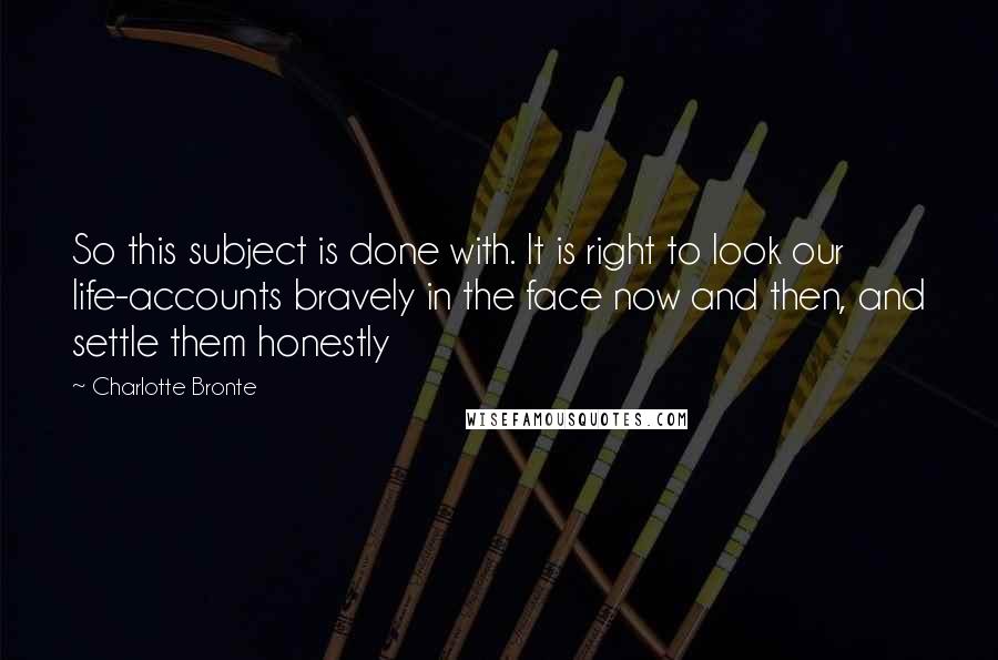 Charlotte Bronte Quotes: So this subject is done with. It is right to look our life-accounts bravely in the face now and then, and settle them honestly