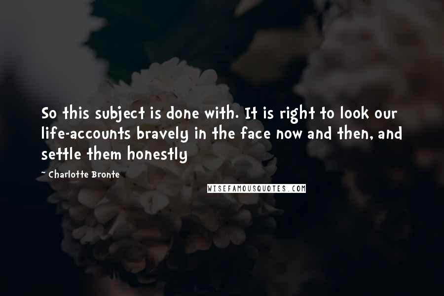 Charlotte Bronte Quotes: So this subject is done with. It is right to look our life-accounts bravely in the face now and then, and settle them honestly