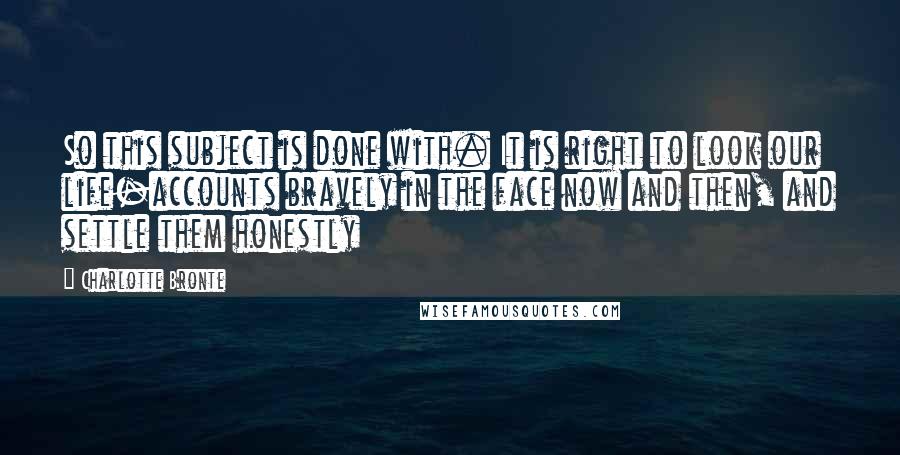 Charlotte Bronte Quotes: So this subject is done with. It is right to look our life-accounts bravely in the face now and then, and settle them honestly