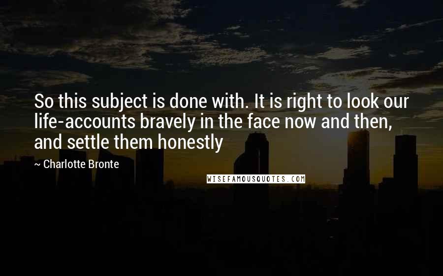 Charlotte Bronte Quotes: So this subject is done with. It is right to look our life-accounts bravely in the face now and then, and settle them honestly