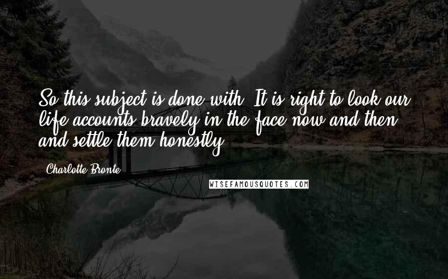 Charlotte Bronte Quotes: So this subject is done with. It is right to look our life-accounts bravely in the face now and then, and settle them honestly