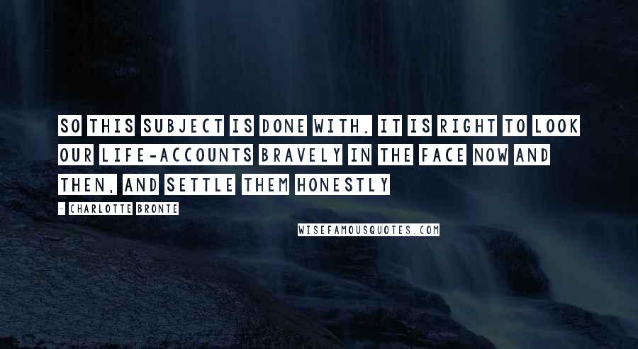 Charlotte Bronte Quotes: So this subject is done with. It is right to look our life-accounts bravely in the face now and then, and settle them honestly