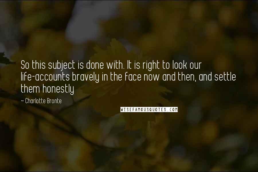Charlotte Bronte Quotes: So this subject is done with. It is right to look our life-accounts bravely in the face now and then, and settle them honestly