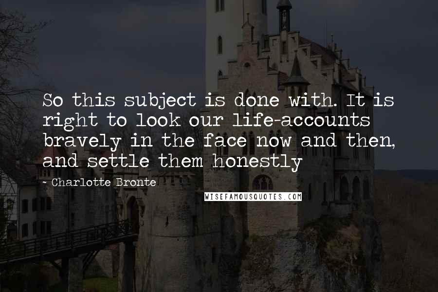 Charlotte Bronte Quotes: So this subject is done with. It is right to look our life-accounts bravely in the face now and then, and settle them honestly