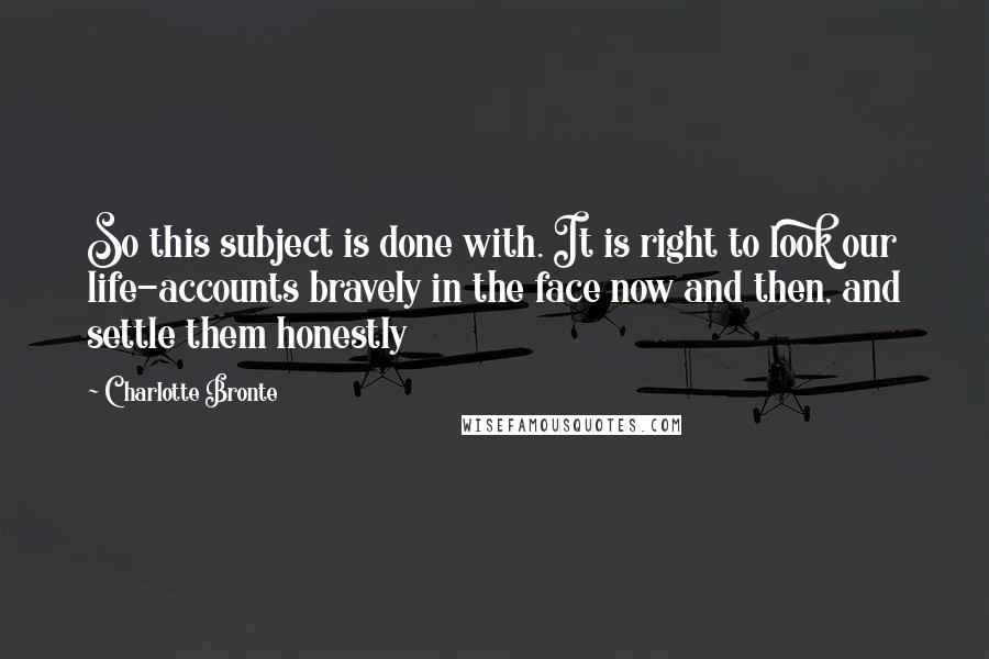 Charlotte Bronte Quotes: So this subject is done with. It is right to look our life-accounts bravely in the face now and then, and settle them honestly