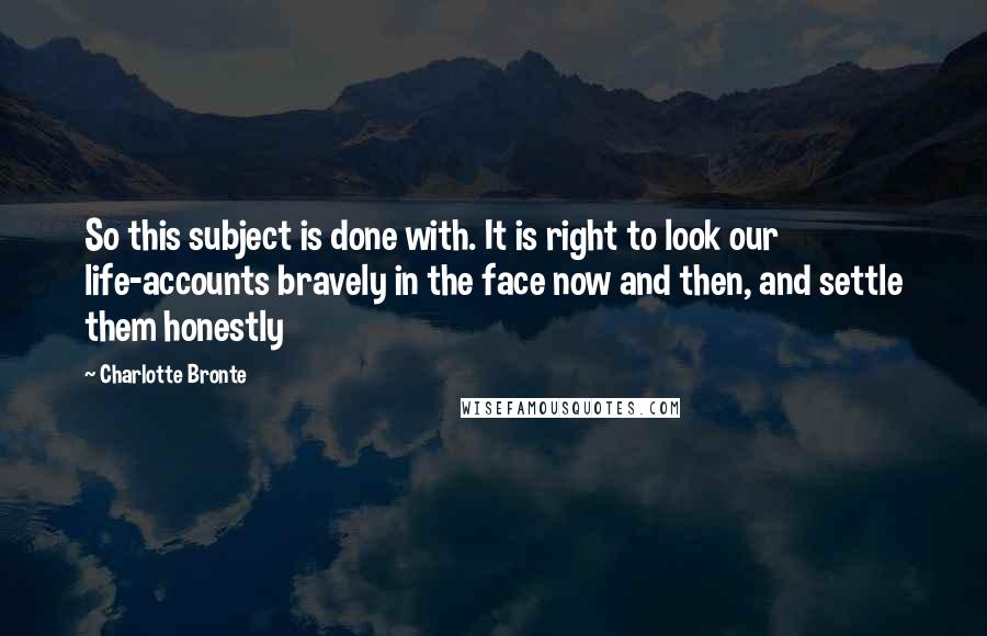 Charlotte Bronte Quotes: So this subject is done with. It is right to look our life-accounts bravely in the face now and then, and settle them honestly