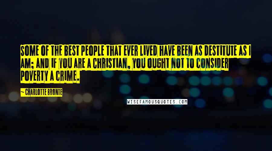 Charlotte Bronte Quotes: Some of the best people that ever lived have been as destitute as I am; and if you are a Christian, you ought not to consider poverty a crime.