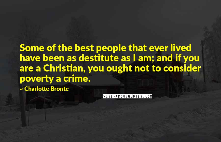 Charlotte Bronte Quotes: Some of the best people that ever lived have been as destitute as I am; and if you are a Christian, you ought not to consider poverty a crime.