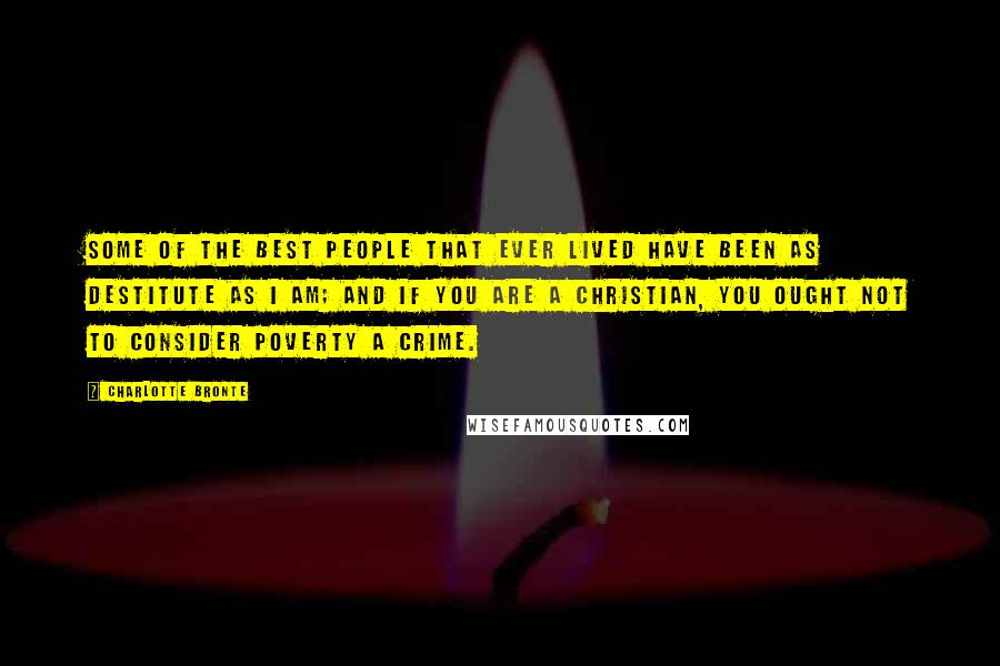 Charlotte Bronte Quotes: Some of the best people that ever lived have been as destitute as I am; and if you are a Christian, you ought not to consider poverty a crime.