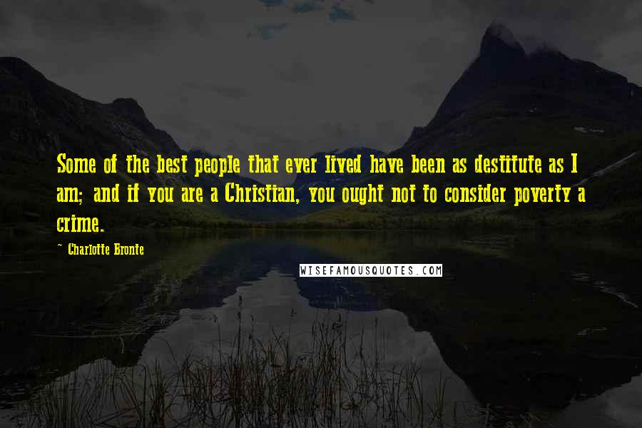 Charlotte Bronte Quotes: Some of the best people that ever lived have been as destitute as I am; and if you are a Christian, you ought not to consider poverty a crime.