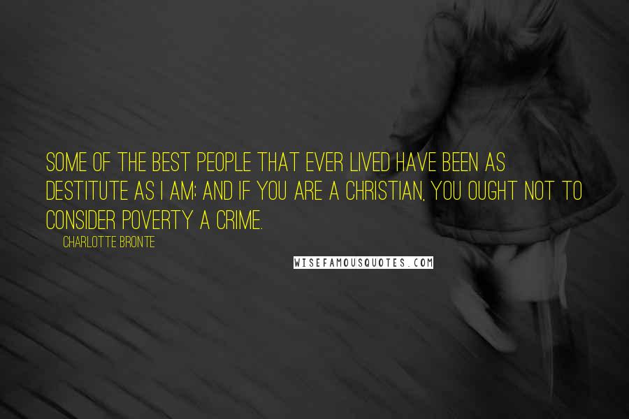 Charlotte Bronte Quotes: Some of the best people that ever lived have been as destitute as I am; and if you are a Christian, you ought not to consider poverty a crime.