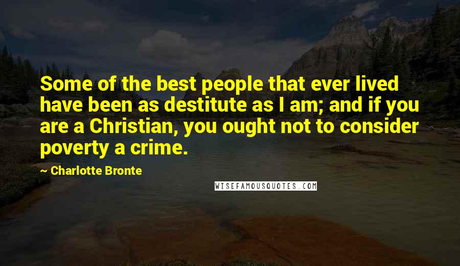 Charlotte Bronte Quotes: Some of the best people that ever lived have been as destitute as I am; and if you are a Christian, you ought not to consider poverty a crime.