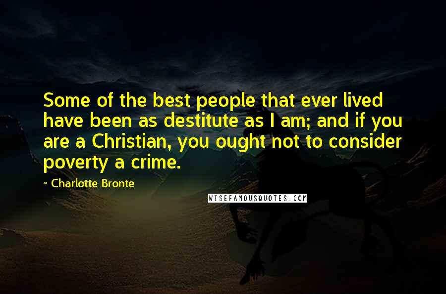 Charlotte Bronte Quotes: Some of the best people that ever lived have been as destitute as I am; and if you are a Christian, you ought not to consider poverty a crime.