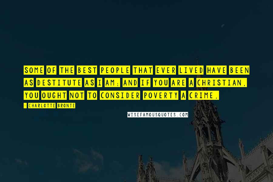 Charlotte Bronte Quotes: Some of the best people that ever lived have been as destitute as I am; and if you are a Christian, you ought not to consider poverty a crime.