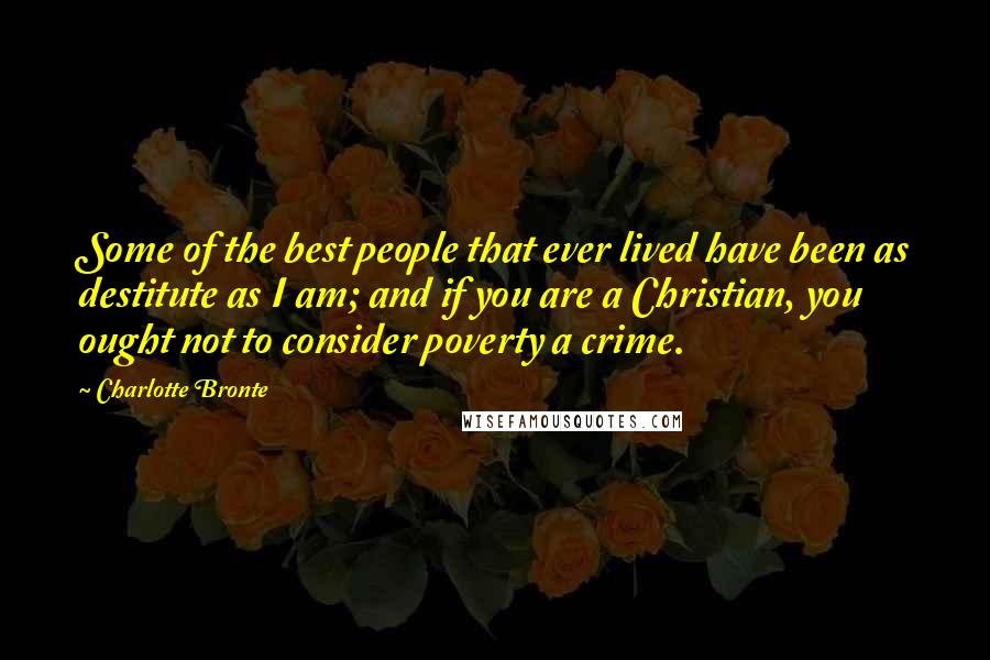 Charlotte Bronte Quotes: Some of the best people that ever lived have been as destitute as I am; and if you are a Christian, you ought not to consider poverty a crime.
