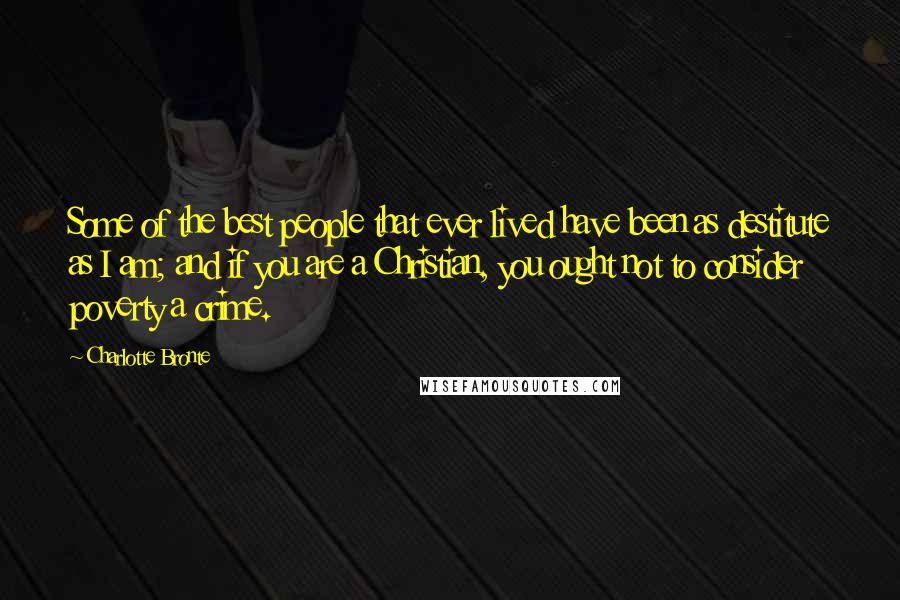 Charlotte Bronte Quotes: Some of the best people that ever lived have been as destitute as I am; and if you are a Christian, you ought not to consider poverty a crime.
