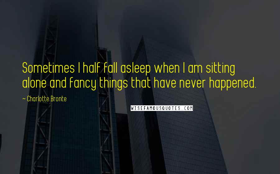Charlotte Bronte Quotes: Sometimes I half fall asleep when I am sitting alone and fancy things that have never happened.
