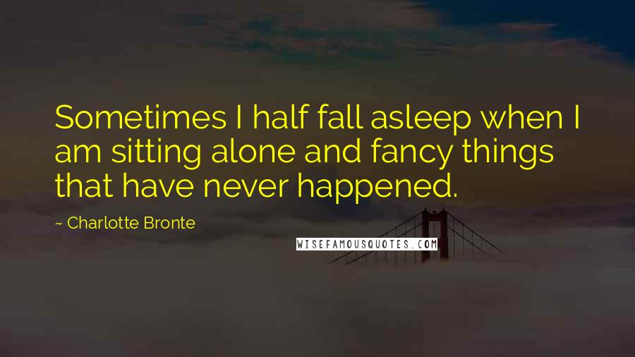 Charlotte Bronte Quotes: Sometimes I half fall asleep when I am sitting alone and fancy things that have never happened.