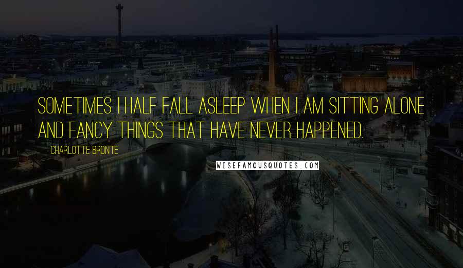 Charlotte Bronte Quotes: Sometimes I half fall asleep when I am sitting alone and fancy things that have never happened.