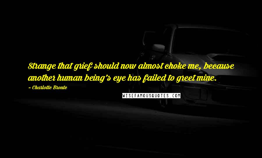 Charlotte Bronte Quotes: Strange that grief should now almost choke me, because another human being's eye has failed to greet mine.