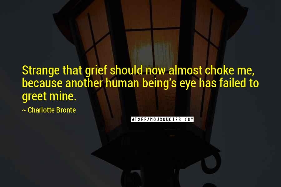 Charlotte Bronte Quotes: Strange that grief should now almost choke me, because another human being's eye has failed to greet mine.