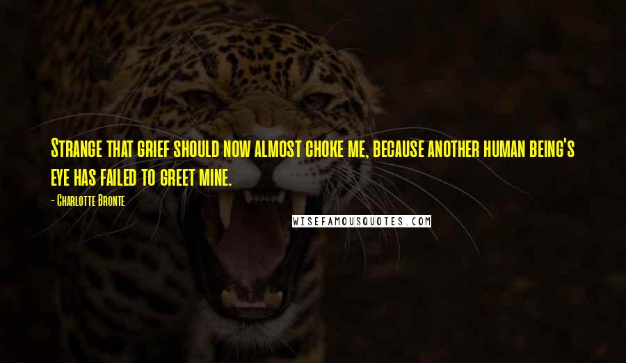 Charlotte Bronte Quotes: Strange that grief should now almost choke me, because another human being's eye has failed to greet mine.