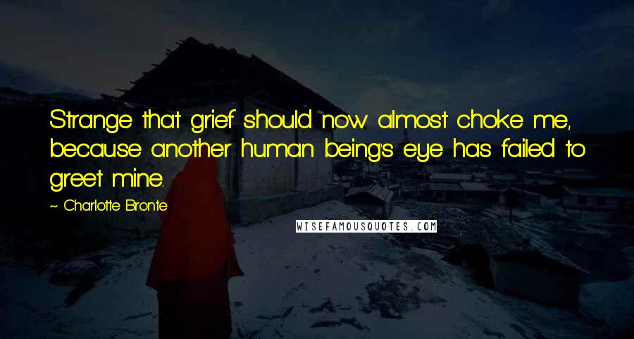 Charlotte Bronte Quotes: Strange that grief should now almost choke me, because another human being's eye has failed to greet mine.