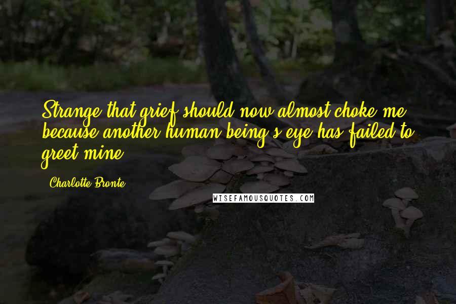 Charlotte Bronte Quotes: Strange that grief should now almost choke me, because another human being's eye has failed to greet mine.