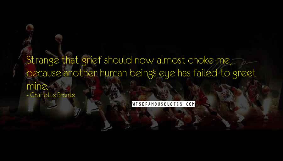 Charlotte Bronte Quotes: Strange that grief should now almost choke me, because another human being's eye has failed to greet mine.