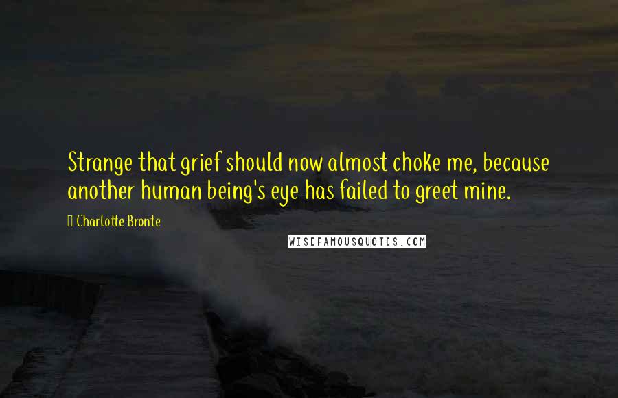 Charlotte Bronte Quotes: Strange that grief should now almost choke me, because another human being's eye has failed to greet mine.