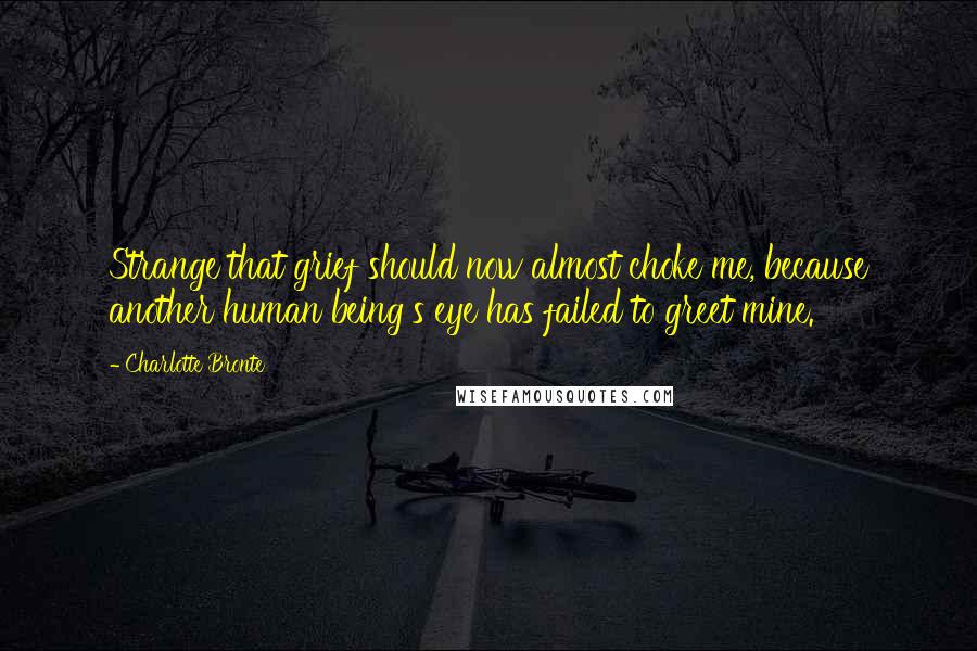 Charlotte Bronte Quotes: Strange that grief should now almost choke me, because another human being's eye has failed to greet mine.