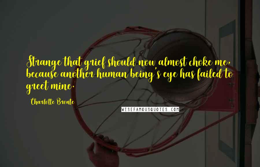 Charlotte Bronte Quotes: Strange that grief should now almost choke me, because another human being's eye has failed to greet mine.