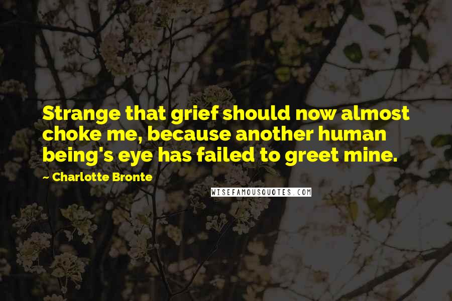 Charlotte Bronte Quotes: Strange that grief should now almost choke me, because another human being's eye has failed to greet mine.